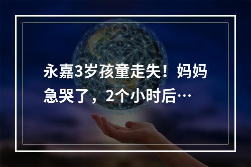 永嘉3岁孩童走失！妈妈急哭了，2个小时后…