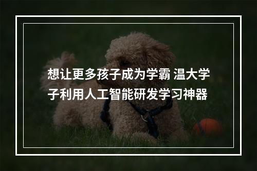想让更多孩子成为学霸 温大学子利用人工智能研发学习神器