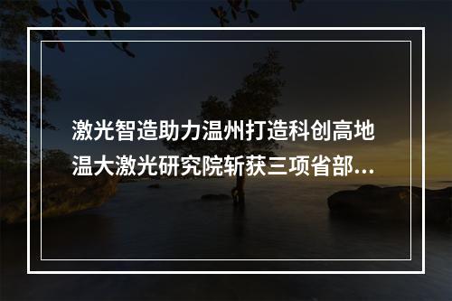 激光智造助力温州打造科创高地 温大激光研究院斩获三项省部级殊荣