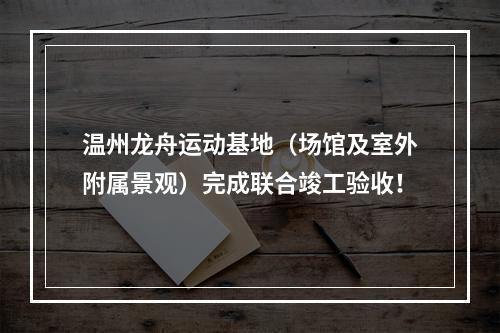 温州龙舟运动基地（场馆及室外附属景观）完成联合竣工验收！