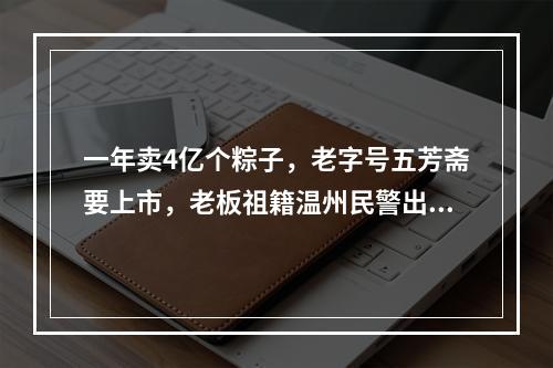 一年卖4亿个粽子，老字号五芳斋要上市，老板祖籍温州民警出身