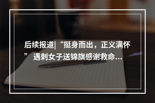 后续报道|“挺身而出，正义满怀” 遇刺女子送锦旗感谢救命恩人辛均高
