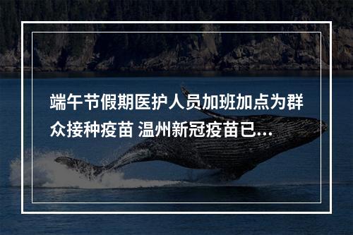 端午节假期医护人员加班加点为群众接种疫苗 温州新冠疫苗已接种633.78万剂