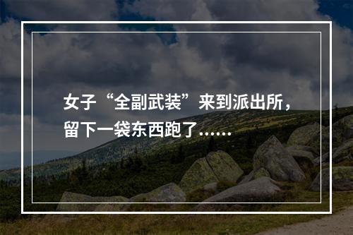 女子“全副武装”来到派出所，留下一袋东西跑了......