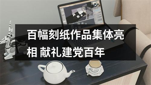 百幅刻纸作品集体亮相 献礼建党百年