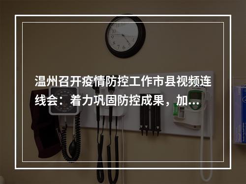 温州召开疫情防控工作市县视频连线会：着力巩固防控成果，加快实现风险清零