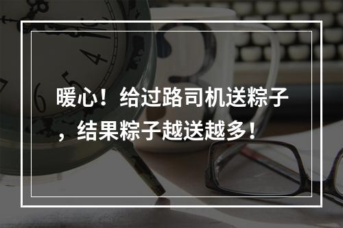 暖心！给过路司机送粽子，结果粽子越送越多！