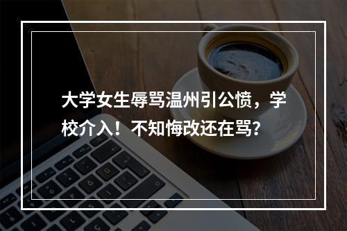 大学女生辱骂温州引公愤，学校介入！不知悔改还在骂？