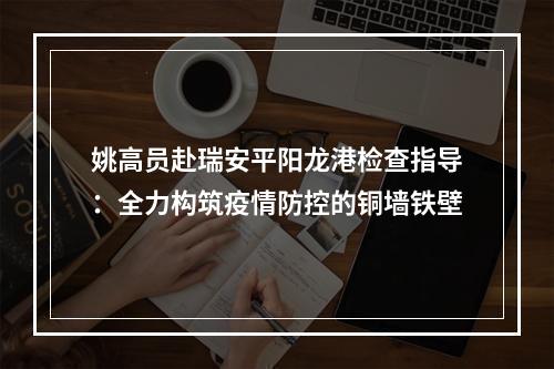 姚高员赴瑞安平阳龙港检查指导：全力构筑疫情防控的铜墙铁壁