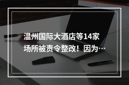 温州国际大酒店等14家场所被责令整改！因为…