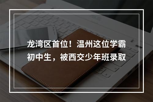 龙湾区首位！温州这位学霸初中生，被西交少年班录取