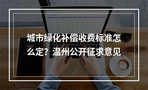 城市绿化补偿收费标准怎么定？温州公开征求意见
