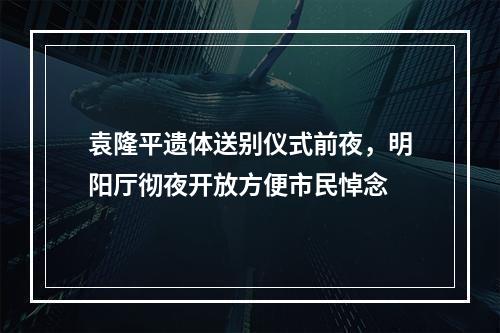 袁隆平遗体送别仪式前夜，明阳厅彻夜开放方便市民悼念