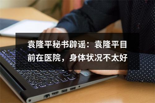 袁隆平秘书辟谣：袁隆平目前在医院，身体状况不太好