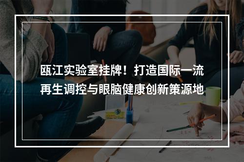 瓯江实验室挂牌！打造国际一流再生调控与眼脑健康创新策源地