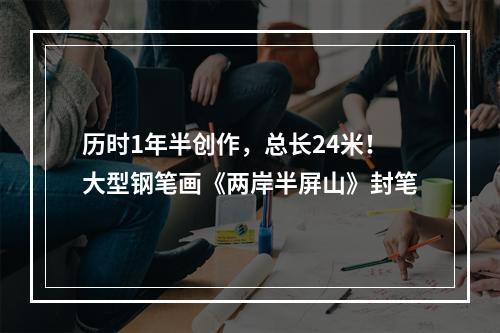 历时1年半创作，总长24米！大型钢笔画《两岸半屏山》封笔