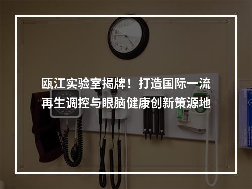 瓯江实验室揭牌！打造国际一流再生调控与眼脑健康创新策源地