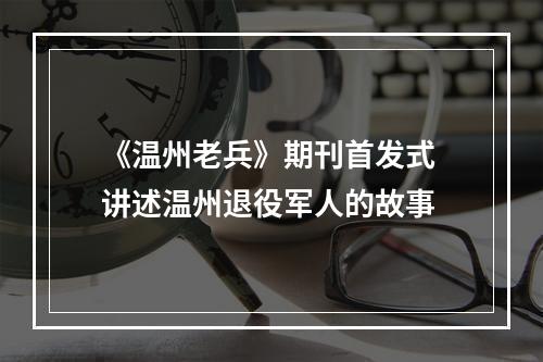 《温州老兵》期刊首发式 讲述温州退役军人的故事
