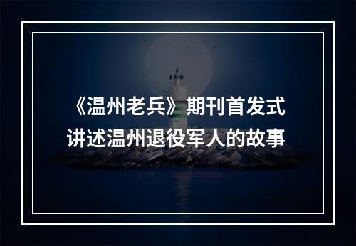 《温州老兵》期刊首发式 讲述温州退役军人的故事