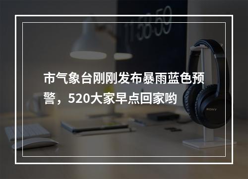 市气象台刚刚发布暴雨蓝色预警，520大家早点回家哟