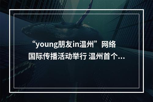“young朋友in温州”网络国际传播活动举行 温州首个对外传播官方账号上线