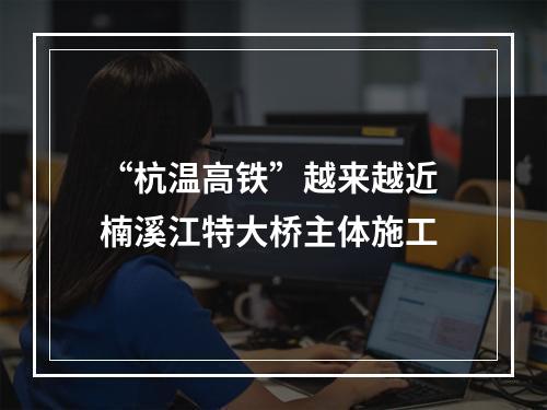 “杭温高铁”越来越近 楠溪江特大桥主体施工