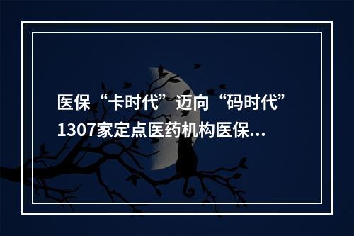医保“卡时代”迈向“码时代” 1307家定点医药机构医保电子凭证应用全覆盖
