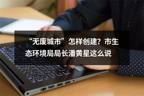 “无废城市”怎样创建？市生态环境局局长潘黄星这么说