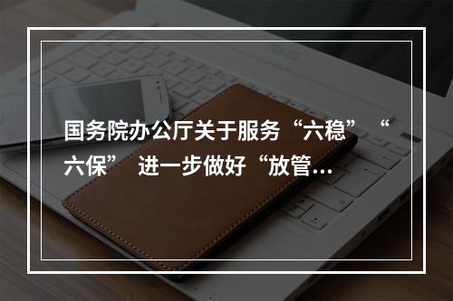 国务院办公厅关于服务“六稳”“六保”  进一步做好“放管服”改革有关工作的意见