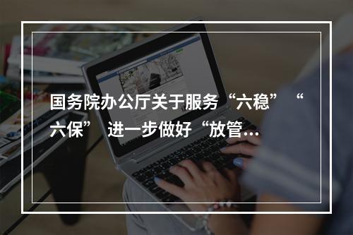 国务院办公厅关于服务“六稳”“六保”  进一步做好“放管服”改革有关工作的意见