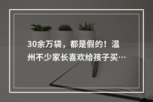 30余万袋，都是假的！温州不少家长喜欢给孩子买…