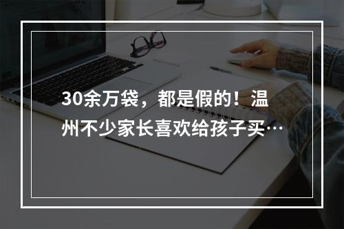 30余万袋，都是假的！温州不少家长喜欢给孩子买…