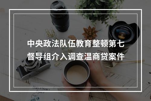 中央政法队伍教育整顿第七督导组介入调查温商贷案件