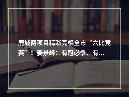 鹿城两项目精彩亮相全市“六比竞赛”！姜景峰：有冠必争、有先必竞、有旗必扛！