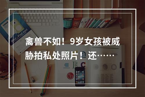 禽兽不如！9岁女孩被威胁拍私处照片！还……