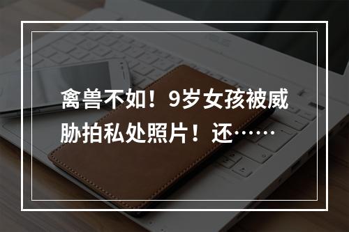 禽兽不如！9岁女孩被威胁拍私处照片！还……