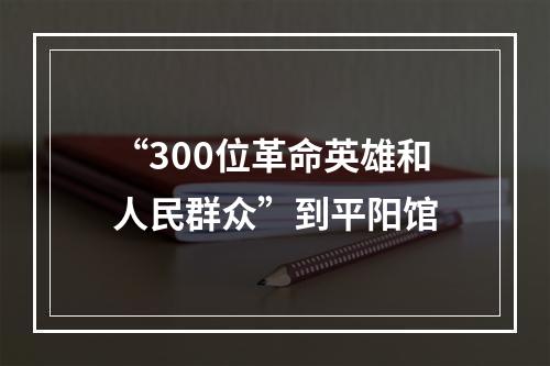 “300位革命英雄和人民群众”到平阳馆