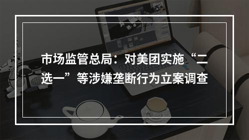 市场监管总局：对美团实施“二选一”等涉嫌垄断行为立案调查