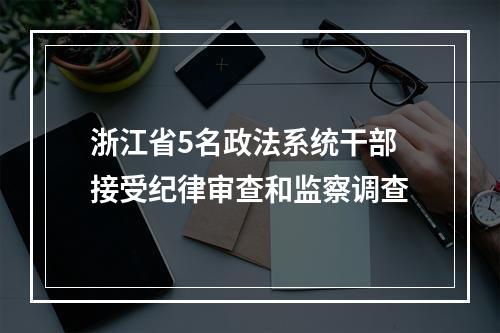 浙江省5名政法系统干部接受纪律审查和监察调查