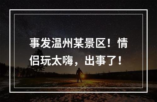 事发温州某景区！情侣玩太嗨，出事了！