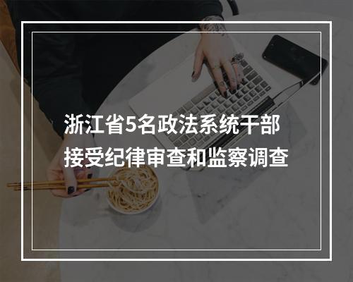 浙江省5名政法系统干部接受纪律审查和监察调查