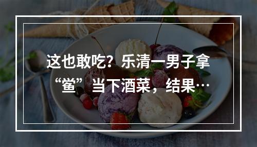 这也敢吃？乐清一男子拿“鲎”当下酒菜，结果…