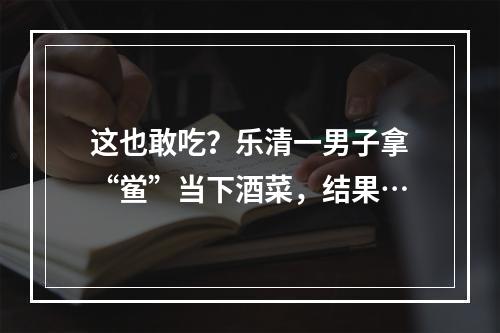 这也敢吃？乐清一男子拿“鲎”当下酒菜，结果…