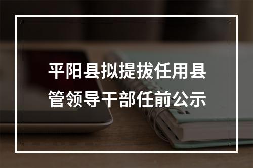 平阳县拟提拔任用县管领导干部任前公示