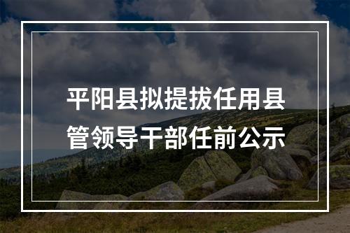 平阳县拟提拔任用县管领导干部任前公示