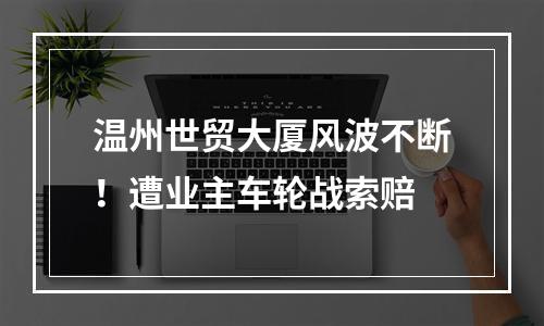 温州世贸大厦风波不断！遭业主车轮战索赔