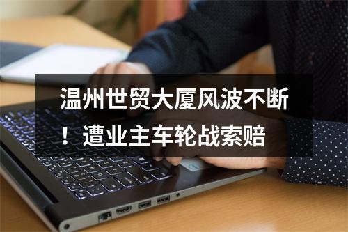 温州世贸大厦风波不断！遭业主车轮战索赔