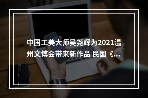 中国工美大师吴尧辉为2021温州文博会带来新作品 民国《闺秀》温婉亮相