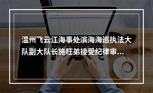 温州飞云江海事处滨海海巡执法大队副大队长施旺弟接受纪律审查和监察调查