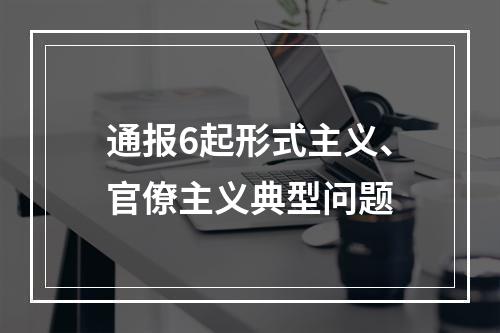 通报6起形式主义、官僚主义典型问题